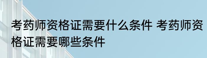 考药师资格证需要什么条件 考药师资格证需要哪些条件
