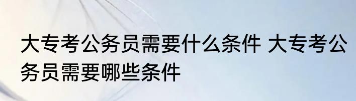大专考公务员需要什么条件 大专考公务员需要哪些条件