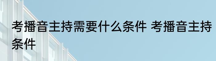 考播音主持需要什么条件 考播音主持条件