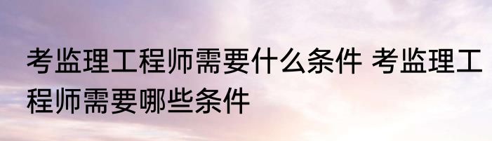 考监理工程师需要什么条件 考监理工程师需要哪些条件