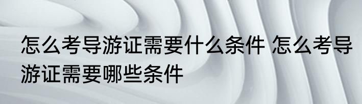 怎么考导游证需要什么条件 怎么考导游证需要哪些条件