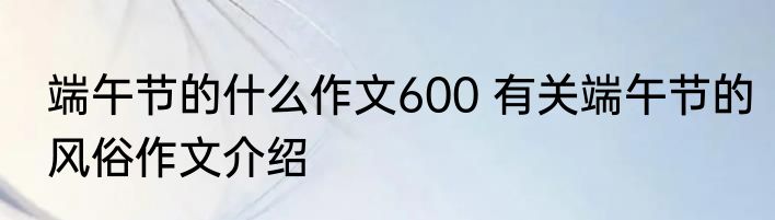 端午节的什么作文600 有关端午节的风俗作文介绍