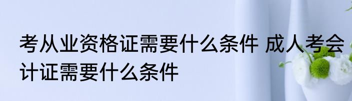 考从业资格证需要什么条件 成人考会计证需要什么条件