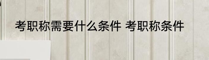 考职称需要什么条件 考职称条件
