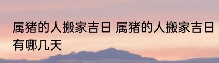 属猪的人搬家吉日 属猪的人搬家吉日有哪几天