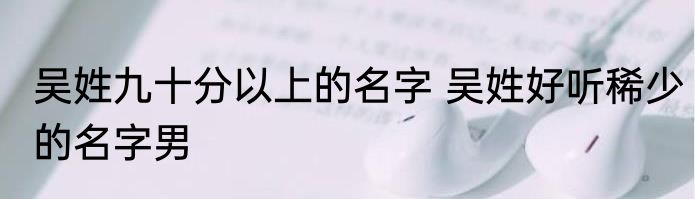 吴姓九十分以上的名字 吴姓好听稀少的名字男