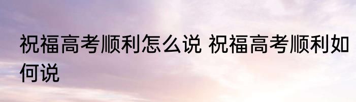 祝福高考顺利怎么说 祝福高考顺利如何说