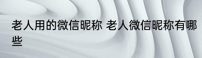 老人用的微信昵称 老人微信昵称有哪些