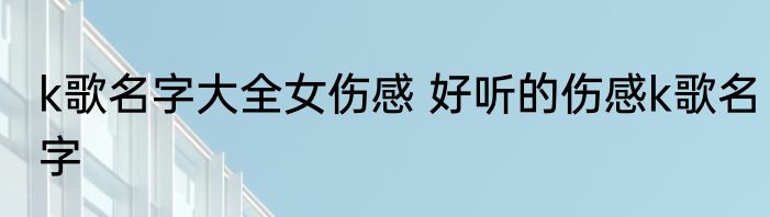 k歌名字大全女伤感 好听的伤感k歌名字