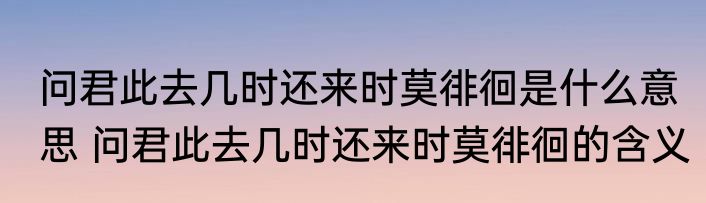 问君此去几时还来时莫徘徊是什么意思 问君此去几时还来时莫徘徊的含义
