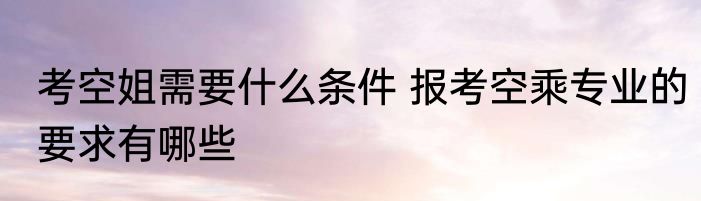 考空姐需要什么条件 报考空乘专业的要求有哪些