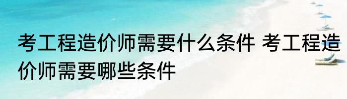 考工程造价师需要什么条件 考工程造价师需要哪些条件