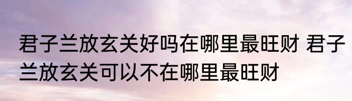 君子兰放玄关好吗在哪里最旺财 君子兰放玄关可以不在哪里最旺财