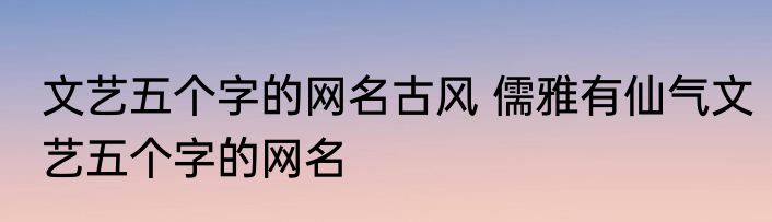 文艺五个字的网名古风 儒雅有仙气文艺五个字的网名