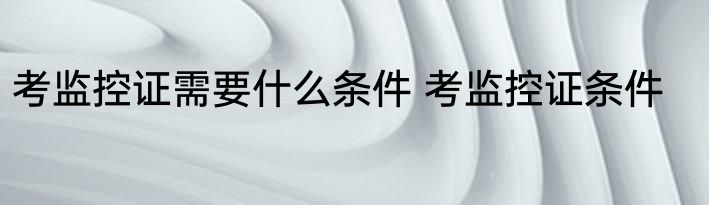 考监控证需要什么条件 考监控证条件