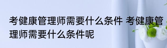 考健康管理师需要什么条件 考健康管理师需要什么条件呢