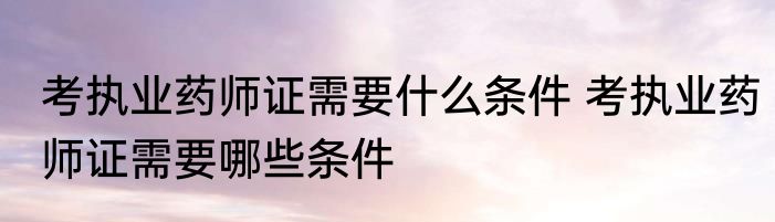 考执业药师证需要什么条件 考执业药师证需要哪些条件