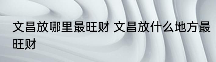 文昌放哪里最旺财 文昌放什么地方最旺财