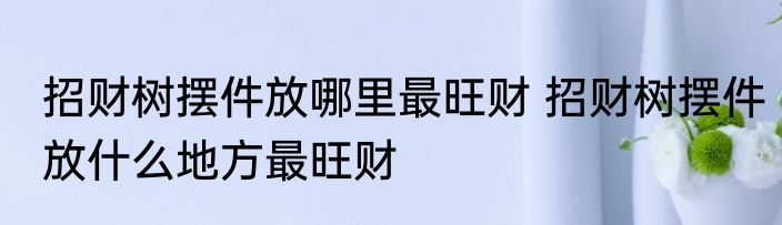 招财树摆件放哪里最旺财 招财树摆件放什么地方最旺财
