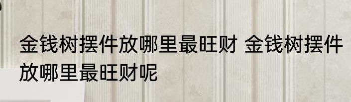 金钱树摆件放哪里最旺财 金钱树摆件放哪里最旺财呢