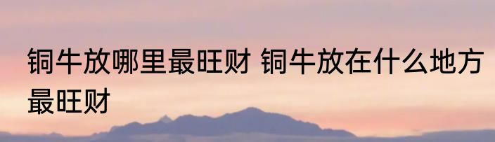 铜牛放哪里最旺财 铜牛放在什么地方最旺财