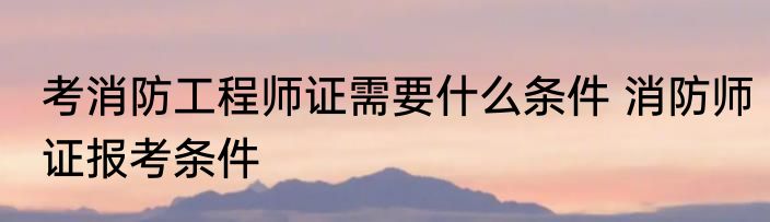 考消防工程师证需要什么条件 消防师证报考条件