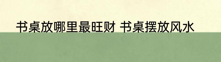 书桌放哪里最旺财 书桌摆放风水