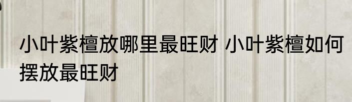 小叶紫檀放哪里最旺财 小叶紫檀如何摆放最旺财