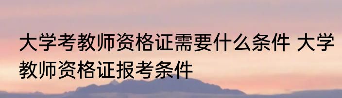 大学考教师资格证需要什么条件 大学教师资格证报考条件
