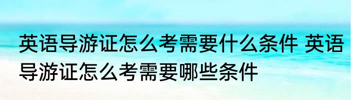 英语导游证怎么考需要什么条件 英语导游证怎么考需要哪些条件