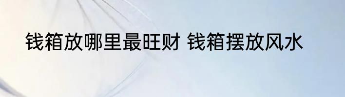 钱箱放哪里最旺财 钱箱摆放风水