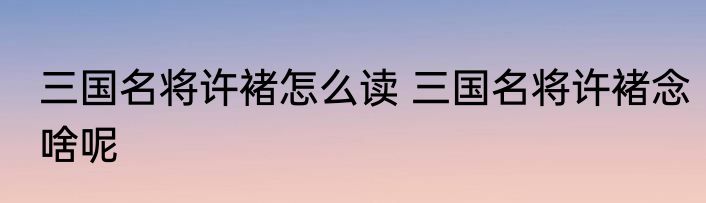三国名将许褚怎么读 三国名将许褚念啥呢