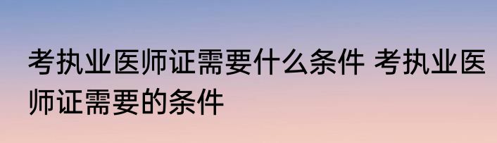 考执业医师证需要什么条件 考执业医师证需要的条件