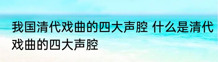 我国清代戏曲的四大声腔 什么是清代戏曲的四大声腔