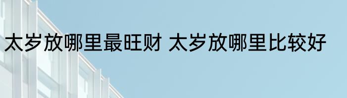 太岁放哪里最旺财 太岁放哪里比较好
