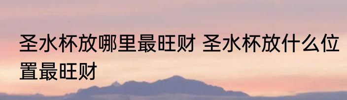 圣水杯放哪里最旺财 圣水杯放什么位置最旺财