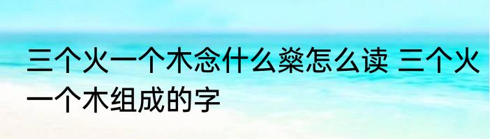 三个火一个木念什么燊怎么读 三个火一个木组成的字