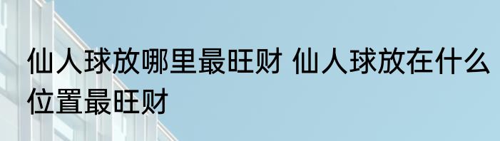 仙人球放哪里最旺财 仙人球放在什么位置最旺财