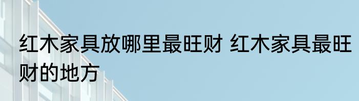 红木家具放哪里最旺财 红木家具最旺财的地方