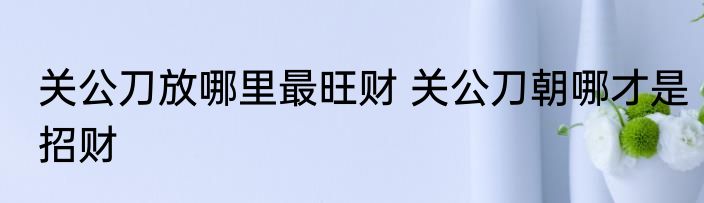 关公刀放哪里最旺财 关公刀朝哪才是招财