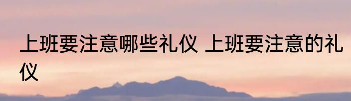 上班要注意哪些礼仪 上班要注意的礼仪