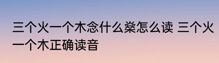 三个火一个木念什么燊怎么读 三个火一个木正确读音