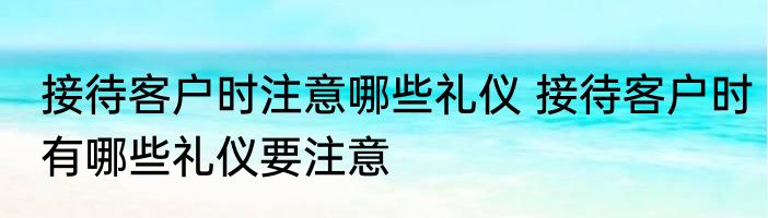 接待客户时注意哪些礼仪 接待客户时有哪些礼仪要注意