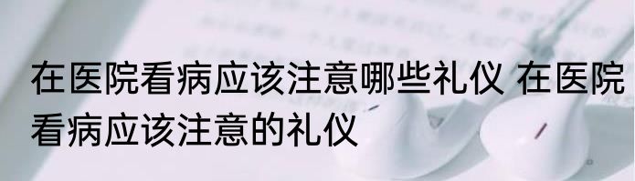 在医院看病应该注意哪些礼仪 在医院看病应该注意的礼仪