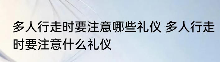 多人行走时要注意哪些礼仪 多人行走时要注意什么礼仪