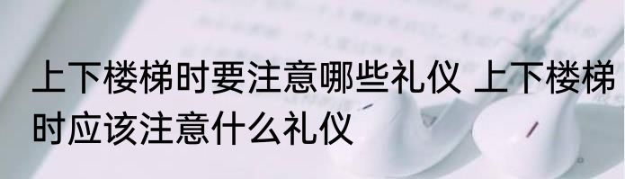 上下楼梯时要注意哪些礼仪 上下楼梯时应该注意什么礼仪