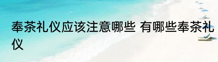 奉茶礼仪应该注意哪些 有哪些奉茶礼仪
