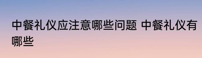 中餐礼仪应注意哪些问题 中餐礼仪有哪些