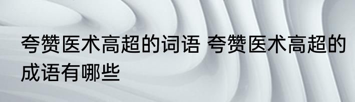 夸赞医术高超的词语 夸赞医术高超的成语有哪些