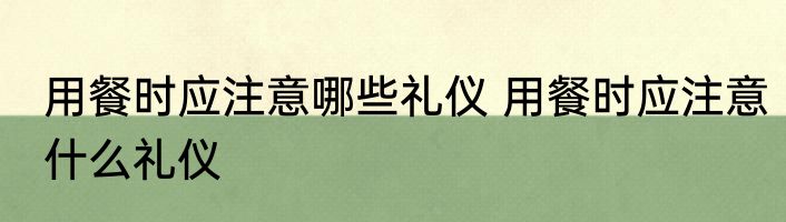 用餐时应注意哪些礼仪 用餐时应注意什么礼仪